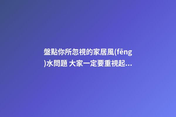盤點你所忽視的家居風(fēng)水問題 大家一定要重視起來